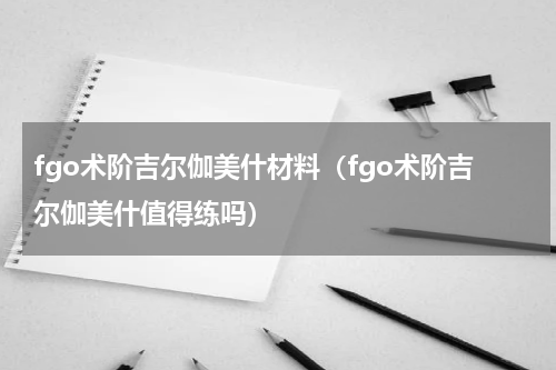 fgo术阶吉尔伽美什材料（fgo术阶吉尔伽美什值得练吗）