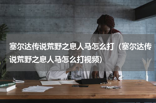 塞尔达传说荒野之息人马怎么打(塞尔达传说荒野之息人马怎么打视频)