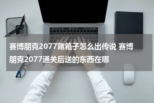 赛博朋克2077赌箱子怎么出传说 赛博朋克2077通关后送的东西在哪