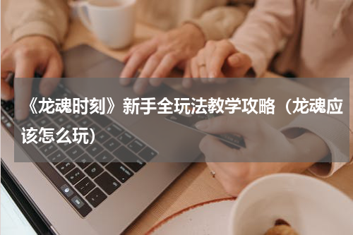 《龙魂时刻》新手全玩法教学攻略(龙魂应该怎么玩)