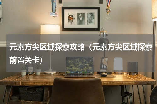 元素方尖区域探索攻略(元素方尖区域探索前置关卡)