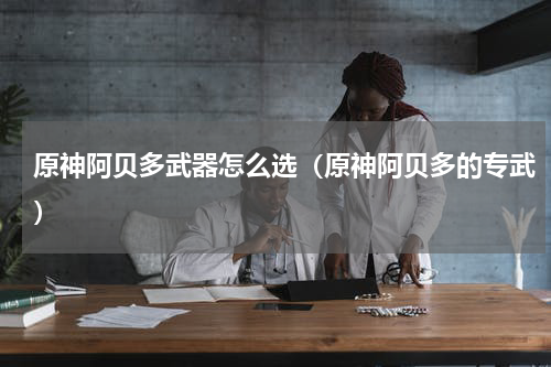 原神阿贝多武器怎么选(原神阿贝多的专武)