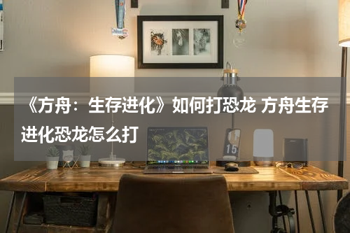 《方舟：生存进化》如何打恐龙 方舟生存进化恐龙怎么打