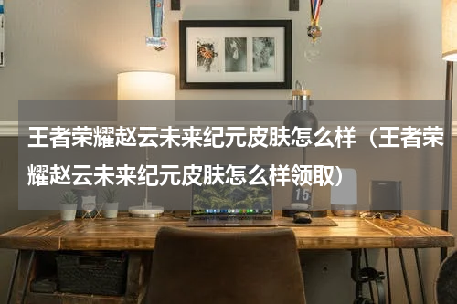 王者荣耀赵云未来纪元皮肤怎么样（王者荣耀赵云未来纪元皮肤怎么样领取）