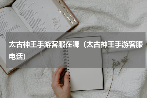 太古神王手游客服在哪（太古神王手游客服电话）