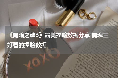 《黑暗之魂3》最美捏脸数据分享 黑魂三好看的捏脸数据