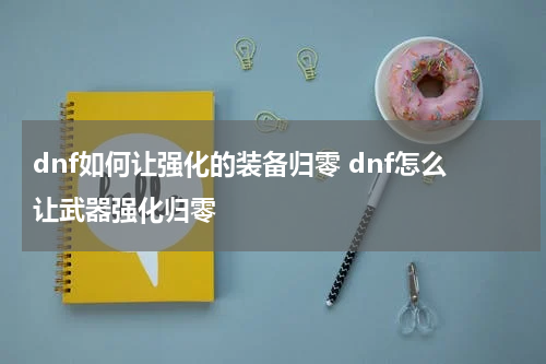 dnf如何让强化的装备归零 dnf怎么让武器强化归零